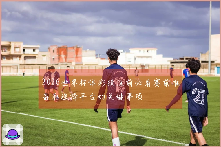 2026世界杯体彩投注前必看赛前准备和选择平台的关键事项